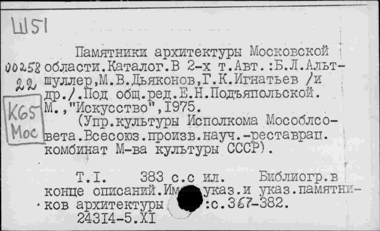 ﻿Ul 51
Памятники архитектуры Московской ■ Ö0X53 области. Каталог. В 2-х т.Авт.:Б.Л.Альтов шуллер,М.В.Дьяконов,Г.К.Игнатьев /и
—....]др./.Под общ.ред.Е.Н.Подъялольской.
i|/rçiM. »"Искусство”, 1975.
(Упр.культуры Исполкома Мособлсо-| МоС Ьета.Всесоюз.произв.науч.-реставрал.
комбинат М-ва культуры СССР).
’	г
T.I. 383 с.с ил. Библиогр.в конце описаний. Им^указ. и указ.памятничков архитектуры 4P*.с.367-382.
24314-5.XI